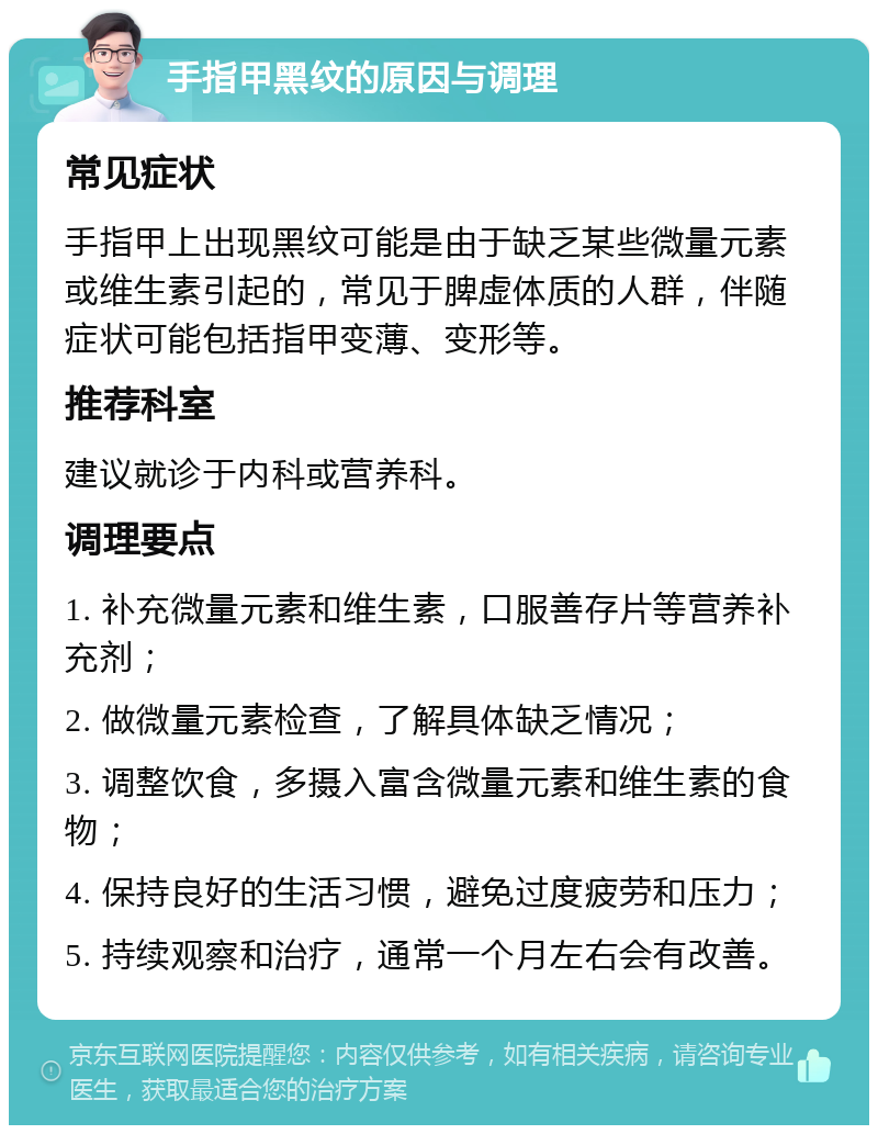 手指甲黑纹的原因与调理 常见症状 手指甲上出现黑纹可能是由于缺乏某些微量元素或维生素引起的，常见于脾虚体质的人群，伴随症状可能包括指甲变薄、变形等。 推荐科室 建议就诊于内科或营养科。 调理要点 1. 补充微量元素和维生素，口服善存片等营养补充剂； 2. 做微量元素检查，了解具体缺乏情况； 3. 调整饮食，多摄入富含微量元素和维生素的食物； 4. 保持良好的生活习惯，避免过度疲劳和压力； 5. 持续观察和治疗，通常一个月左右会有改善。