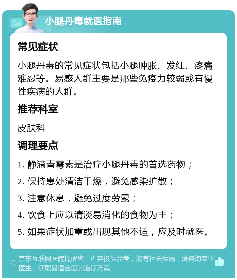 小腿丹毒就医指南 常见症状 小腿丹毒的常见症状包括小腿肿胀、发红、疼痛难忍等。易感人群主要是那些免疫力较弱或有慢性疾病的人群。 推荐科室 皮肤科 调理要点 1. 静滴青霉素是治疗小腿丹毒的首选药物； 2. 保持患处清洁干燥，避免感染扩散； 3. 注意休息，避免过度劳累； 4. 饮食上应以清淡易消化的食物为主； 5. 如果症状加重或出现其他不适，应及时就医。