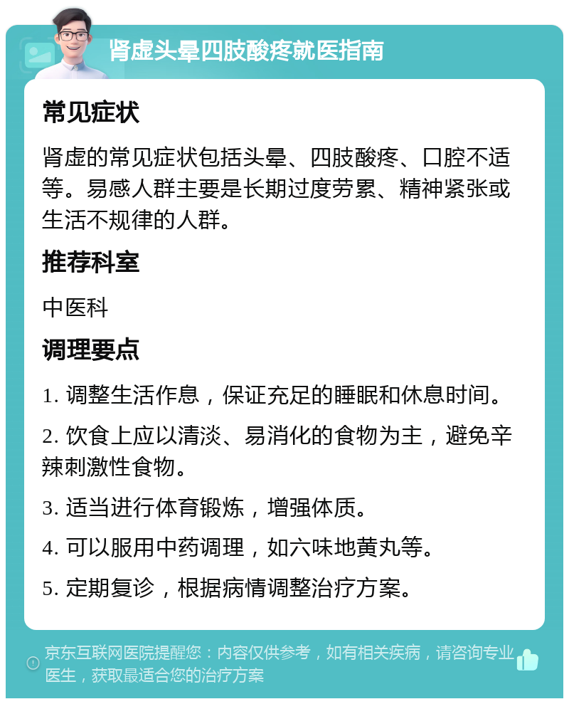 肾虚头晕四肢酸疼就医指南 常见症状 肾虚的常见症状包括头晕、四肢酸疼、口腔不适等。易感人群主要是长期过度劳累、精神紧张或生活不规律的人群。 推荐科室 中医科 调理要点 1. 调整生活作息，保证充足的睡眠和休息时间。 2. 饮食上应以清淡、易消化的食物为主，避免辛辣刺激性食物。 3. 适当进行体育锻炼，增强体质。 4. 可以服用中药调理，如六味地黄丸等。 5. 定期复诊，根据病情调整治疗方案。