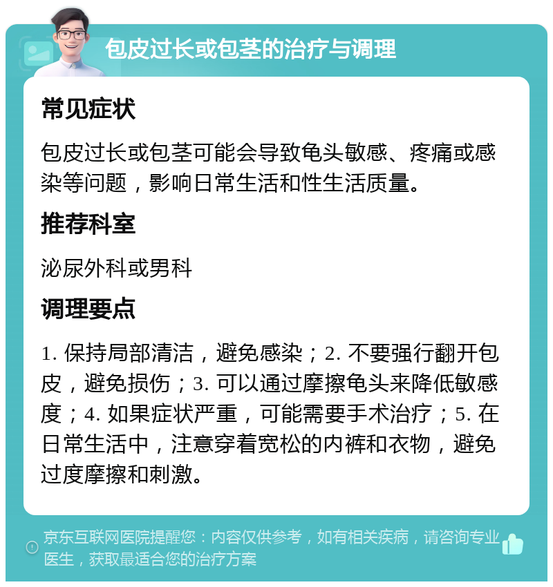 包皮过长或包茎的治疗与调理 常见症状 包皮过长或包茎可能会导致龟头敏感、疼痛或感染等问题，影响日常生活和性生活质量。 推荐科室 泌尿外科或男科 调理要点 1. 保持局部清洁，避免感染；2. 不要强行翻开包皮，避免损伤；3. 可以通过摩擦龟头来降低敏感度；4. 如果症状严重，可能需要手术治疗；5. 在日常生活中，注意穿着宽松的内裤和衣物，避免过度摩擦和刺激。