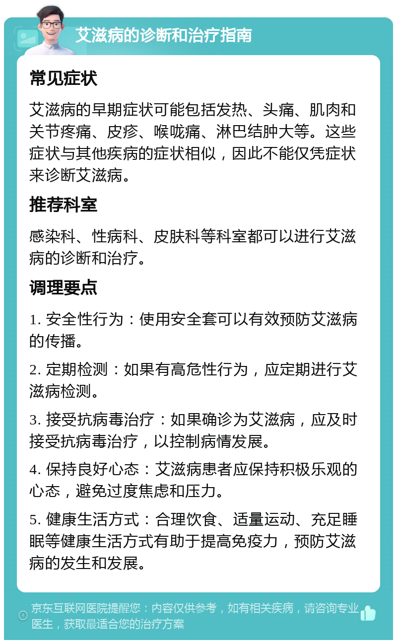 艾滋病的诊断和治疗指南 常见症状 艾滋病的早期症状可能包括发热、头痛、肌肉和关节疼痛、皮疹、喉咙痛、淋巴结肿大等。这些症状与其他疾病的症状相似，因此不能仅凭症状来诊断艾滋病。 推荐科室 感染科、性病科、皮肤科等科室都可以进行艾滋病的诊断和治疗。 调理要点 1. 安全性行为：使用安全套可以有效预防艾滋病的传播。 2. 定期检测：如果有高危性行为，应定期进行艾滋病检测。 3. 接受抗病毒治疗：如果确诊为艾滋病，应及时接受抗病毒治疗，以控制病情发展。 4. 保持良好心态：艾滋病患者应保持积极乐观的心态，避免过度焦虑和压力。 5. 健康生活方式：合理饮食、适量运动、充足睡眠等健康生活方式有助于提高免疫力，预防艾滋病的发生和发展。