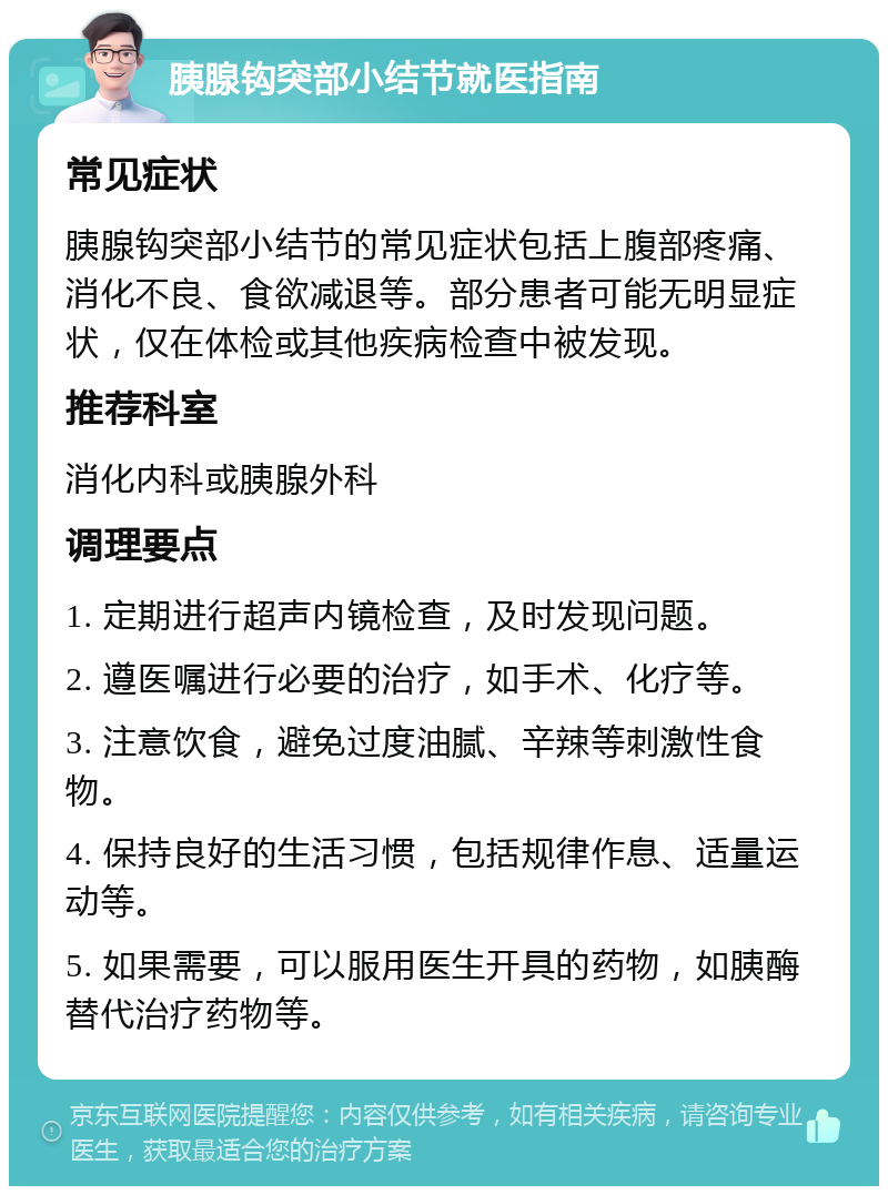 胰腺钩突部小结节就医指南 常见症状 胰腺钩突部小结节的常见症状包括上腹部疼痛、消化不良、食欲减退等。部分患者可能无明显症状，仅在体检或其他疾病检查中被发现。 推荐科室 消化内科或胰腺外科 调理要点 1. 定期进行超声内镜检查，及时发现问题。 2. 遵医嘱进行必要的治疗，如手术、化疗等。 3. 注意饮食，避免过度油腻、辛辣等刺激性食物。 4. 保持良好的生活习惯，包括规律作息、适量运动等。 5. 如果需要，可以服用医生开具的药物，如胰酶替代治疗药物等。