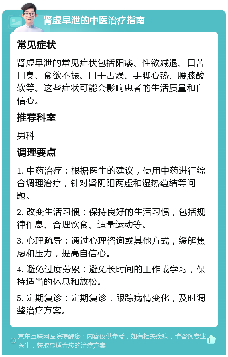 肾虚早泄的中医治疗指南 常见症状 肾虚早泄的常见症状包括阳痿、性欲减退、口苦口臭、食欲不振、口干舌燥、手脚心热、腰膝酸软等。这些症状可能会影响患者的生活质量和自信心。 推荐科室 男科 调理要点 1. 中药治疗：根据医生的建议，使用中药进行综合调理治疗，针对肾阴阳两虚和湿热蕴结等问题。 2. 改变生活习惯：保持良好的生活习惯，包括规律作息、合理饮食、适量运动等。 3. 心理疏导：通过心理咨询或其他方式，缓解焦虑和压力，提高自信心。 4. 避免过度劳累：避免长时间的工作或学习，保持适当的休息和放松。 5. 定期复诊：定期复诊，跟踪病情变化，及时调整治疗方案。