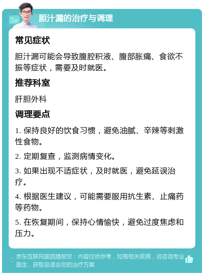 胆汁漏的治疗与调理 常见症状 胆汁漏可能会导致腹腔积液、腹部胀痛、食欲不振等症状，需要及时就医。 推荐科室 肝胆外科 调理要点 1. 保持良好的饮食习惯，避免油腻、辛辣等刺激性食物。 2. 定期复查，监测病情变化。 3. 如果出现不适症状，及时就医，避免延误治疗。 4. 根据医生建议，可能需要服用抗生素、止痛药等药物。 5. 在恢复期间，保持心情愉快，避免过度焦虑和压力。