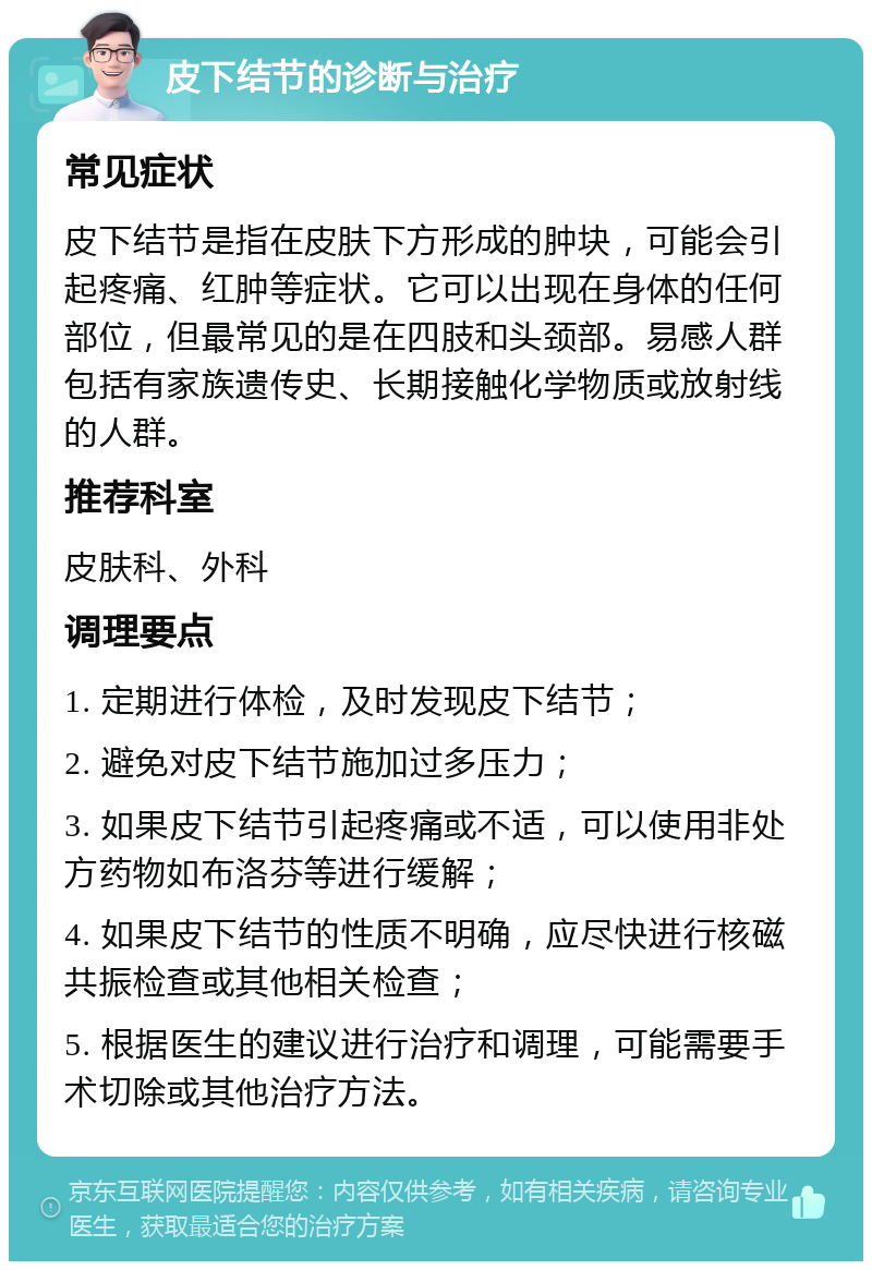 皮下结节的诊断与治疗 常见症状 皮下结节是指在皮肤下方形成的肿块，可能会引起疼痛、红肿等症状。它可以出现在身体的任何部位，但最常见的是在四肢和头颈部。易感人群包括有家族遗传史、长期接触化学物质或放射线的人群。 推荐科室 皮肤科、外科 调理要点 1. 定期进行体检，及时发现皮下结节； 2. 避免对皮下结节施加过多压力； 3. 如果皮下结节引起疼痛或不适，可以使用非处方药物如布洛芬等进行缓解； 4. 如果皮下结节的性质不明确，应尽快进行核磁共振检查或其他相关检查； 5. 根据医生的建议进行治疗和调理，可能需要手术切除或其他治疗方法。