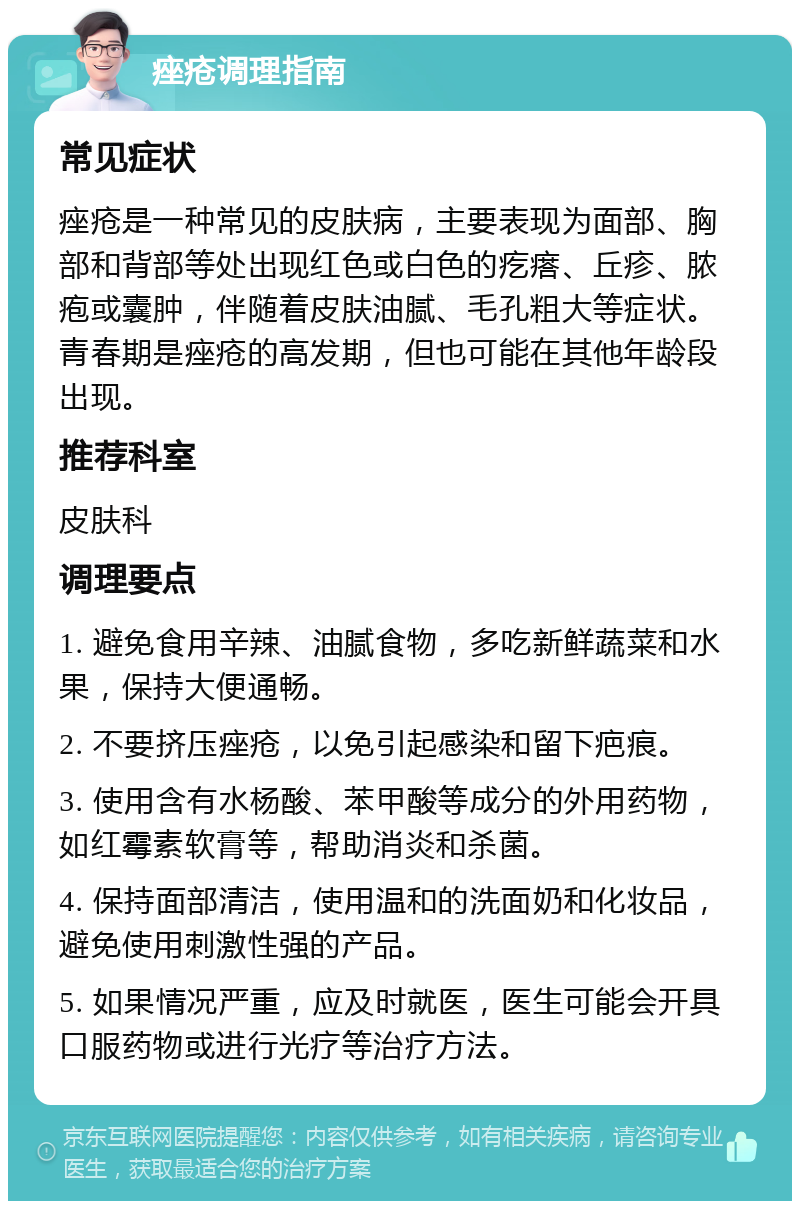 痤疮调理指南 常见症状 痤疮是一种常见的皮肤病，主要表现为面部、胸部和背部等处出现红色或白色的疙瘩、丘疹、脓疱或囊肿，伴随着皮肤油腻、毛孔粗大等症状。青春期是痤疮的高发期，但也可能在其他年龄段出现。 推荐科室 皮肤科 调理要点 1. 避免食用辛辣、油腻食物，多吃新鲜蔬菜和水果，保持大便通畅。 2. 不要挤压痤疮，以免引起感染和留下疤痕。 3. 使用含有水杨酸、苯甲酸等成分的外用药物，如红霉素软膏等，帮助消炎和杀菌。 4. 保持面部清洁，使用温和的洗面奶和化妆品，避免使用刺激性强的产品。 5. 如果情况严重，应及时就医，医生可能会开具口服药物或进行光疗等治疗方法。