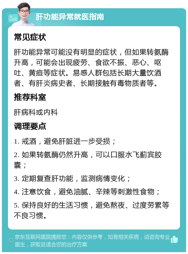 肝功能异常就医指南 常见症状 肝功能异常可能没有明显的症状，但如果转氨酶升高，可能会出现疲劳、食欲不振、恶心、呕吐、黄疸等症状。易感人群包括长期大量饮酒者、有肝炎病史者、长期接触有毒物质者等。 推荐科室 肝病科或内科 调理要点 1. 戒酒，避免肝脏进一步受损； 2. 如果转氨酶仍然升高，可以口服水飞蓟宾胶囊； 3. 定期复查肝功能，监测病情变化； 4. 注意饮食，避免油腻、辛辣等刺激性食物； 5. 保持良好的生活习惯，避免熬夜、过度劳累等不良习惯。