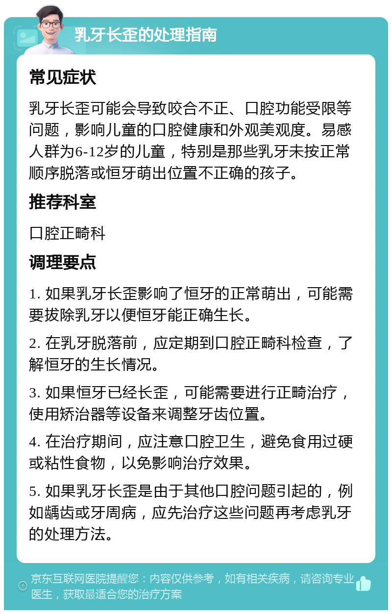 乳牙长歪的处理指南 常见症状 乳牙长歪可能会导致咬合不正、口腔功能受限等问题，影响儿童的口腔健康和外观美观度。易感人群为6-12岁的儿童，特别是那些乳牙未按正常顺序脱落或恒牙萌出位置不正确的孩子。 推荐科室 口腔正畸科 调理要点 1. 如果乳牙长歪影响了恒牙的正常萌出，可能需要拔除乳牙以便恒牙能正确生长。 2. 在乳牙脱落前，应定期到口腔正畸科检查，了解恒牙的生长情况。 3. 如果恒牙已经长歪，可能需要进行正畸治疗，使用矫治器等设备来调整牙齿位置。 4. 在治疗期间，应注意口腔卫生，避免食用过硬或粘性食物，以免影响治疗效果。 5. 如果乳牙长歪是由于其他口腔问题引起的，例如龋齿或牙周病，应先治疗这些问题再考虑乳牙的处理方法。