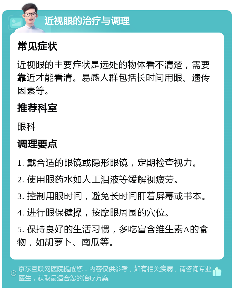 近视眼的治疗与调理 常见症状 近视眼的主要症状是远处的物体看不清楚，需要靠近才能看清。易感人群包括长时间用眼、遗传因素等。 推荐科室 眼科 调理要点 1. 戴合适的眼镜或隐形眼镜，定期检查视力。 2. 使用眼药水如人工泪液等缓解视疲劳。 3. 控制用眼时间，避免长时间盯着屏幕或书本。 4. 进行眼保健操，按摩眼周围的穴位。 5. 保持良好的生活习惯，多吃富含维生素A的食物，如胡萝卜、南瓜等。