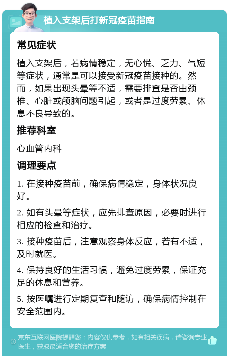 植入支架后打新冠疫苗指南 常见症状 植入支架后，若病情稳定，无心慌、乏力、气短等症状，通常是可以接受新冠疫苗接种的。然而，如果出现头晕等不适，需要排查是否由颈椎、心脏或颅脑问题引起，或者是过度劳累、休息不良导致的。 推荐科室 心血管内科 调理要点 1. 在接种疫苗前，确保病情稳定，身体状况良好。 2. 如有头晕等症状，应先排查原因，必要时进行相应的检查和治疗。 3. 接种疫苗后，注意观察身体反应，若有不适，及时就医。 4. 保持良好的生活习惯，避免过度劳累，保证充足的休息和营养。 5. 按医嘱进行定期复查和随访，确保病情控制在安全范围内。