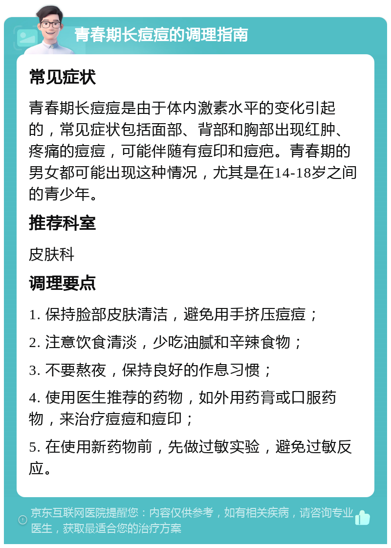 青春期长痘痘的调理指南 常见症状 青春期长痘痘是由于体内激素水平的变化引起的，常见症状包括面部、背部和胸部出现红肿、疼痛的痘痘，可能伴随有痘印和痘疤。青春期的男女都可能出现这种情况，尤其是在14-18岁之间的青少年。 推荐科室 皮肤科 调理要点 1. 保持脸部皮肤清洁，避免用手挤压痘痘； 2. 注意饮食清淡，少吃油腻和辛辣食物； 3. 不要熬夜，保持良好的作息习惯； 4. 使用医生推荐的药物，如外用药膏或口服药物，来治疗痘痘和痘印； 5. 在使用新药物前，先做过敏实验，避免过敏反应。