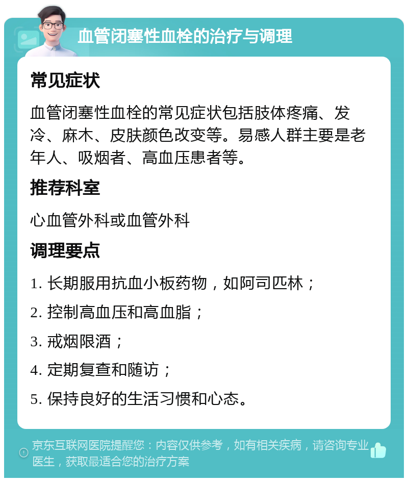 血管闭塞性血栓的治疗与调理 常见症状 血管闭塞性血栓的常见症状包括肢体疼痛、发冷、麻木、皮肤颜色改变等。易感人群主要是老年人、吸烟者、高血压患者等。 推荐科室 心血管外科或血管外科 调理要点 1. 长期服用抗血小板药物，如阿司匹林； 2. 控制高血压和高血脂； 3. 戒烟限酒； 4. 定期复查和随访； 5. 保持良好的生活习惯和心态。