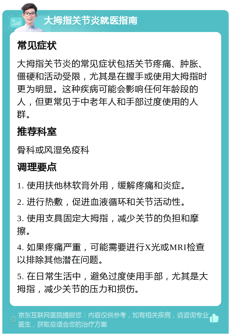 大拇指关节炎就医指南 常见症状 大拇指关节炎的常见症状包括关节疼痛、肿胀、僵硬和活动受限，尤其是在握手或使用大拇指时更为明显。这种疾病可能会影响任何年龄段的人，但更常见于中老年人和手部过度使用的人群。 推荐科室 骨科或风湿免疫科 调理要点 1. 使用扶他林软膏外用，缓解疼痛和炎症。 2. 进行热敷，促进血液循环和关节活动性。 3. 使用支具固定大拇指，减少关节的负担和摩擦。 4. 如果疼痛严重，可能需要进行X光或MRI检查以排除其他潜在问题。 5. 在日常生活中，避免过度使用手部，尤其是大拇指，减少关节的压力和损伤。