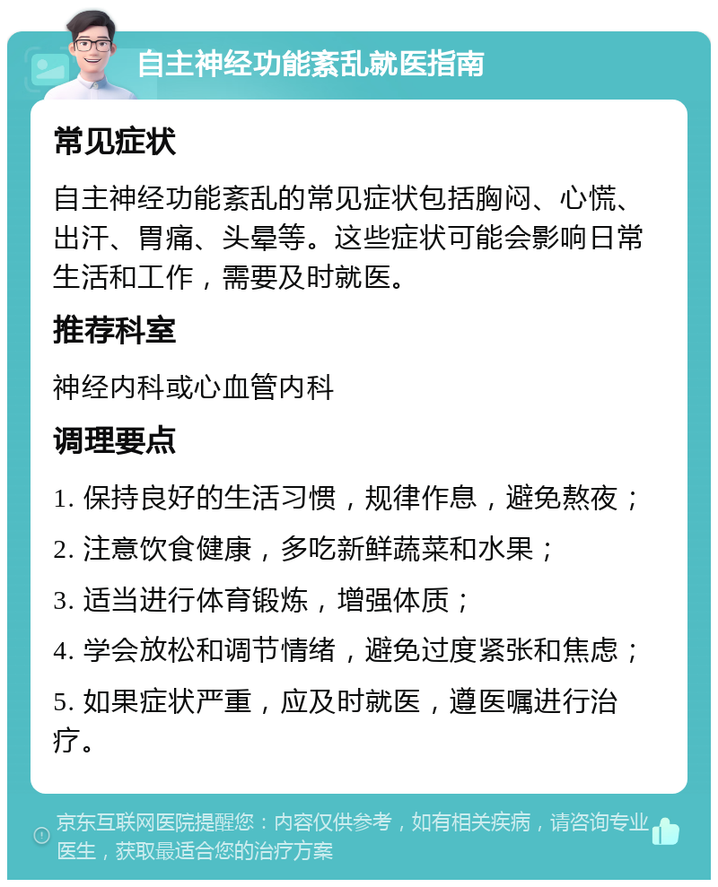 自主神经功能紊乱就医指南 常见症状 自主神经功能紊乱的常见症状包括胸闷、心慌、出汗、胃痛、头晕等。这些症状可能会影响日常生活和工作，需要及时就医。 推荐科室 神经内科或心血管内科 调理要点 1. 保持良好的生活习惯，规律作息，避免熬夜； 2. 注意饮食健康，多吃新鲜蔬菜和水果； 3. 适当进行体育锻炼，增强体质； 4. 学会放松和调节情绪，避免过度紧张和焦虑； 5. 如果症状严重，应及时就医，遵医嘱进行治疗。