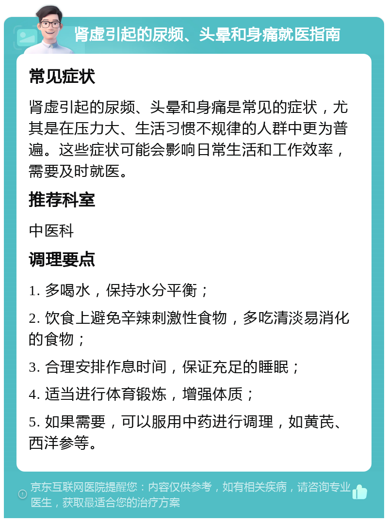 肾虚引起的尿频、头晕和身痛就医指南 常见症状 肾虚引起的尿频、头晕和身痛是常见的症状，尤其是在压力大、生活习惯不规律的人群中更为普遍。这些症状可能会影响日常生活和工作效率，需要及时就医。 推荐科室 中医科 调理要点 1. 多喝水，保持水分平衡； 2. 饮食上避免辛辣刺激性食物，多吃清淡易消化的食物； 3. 合理安排作息时间，保证充足的睡眠； 4. 适当进行体育锻炼，增强体质； 5. 如果需要，可以服用中药进行调理，如黄芪、西洋参等。