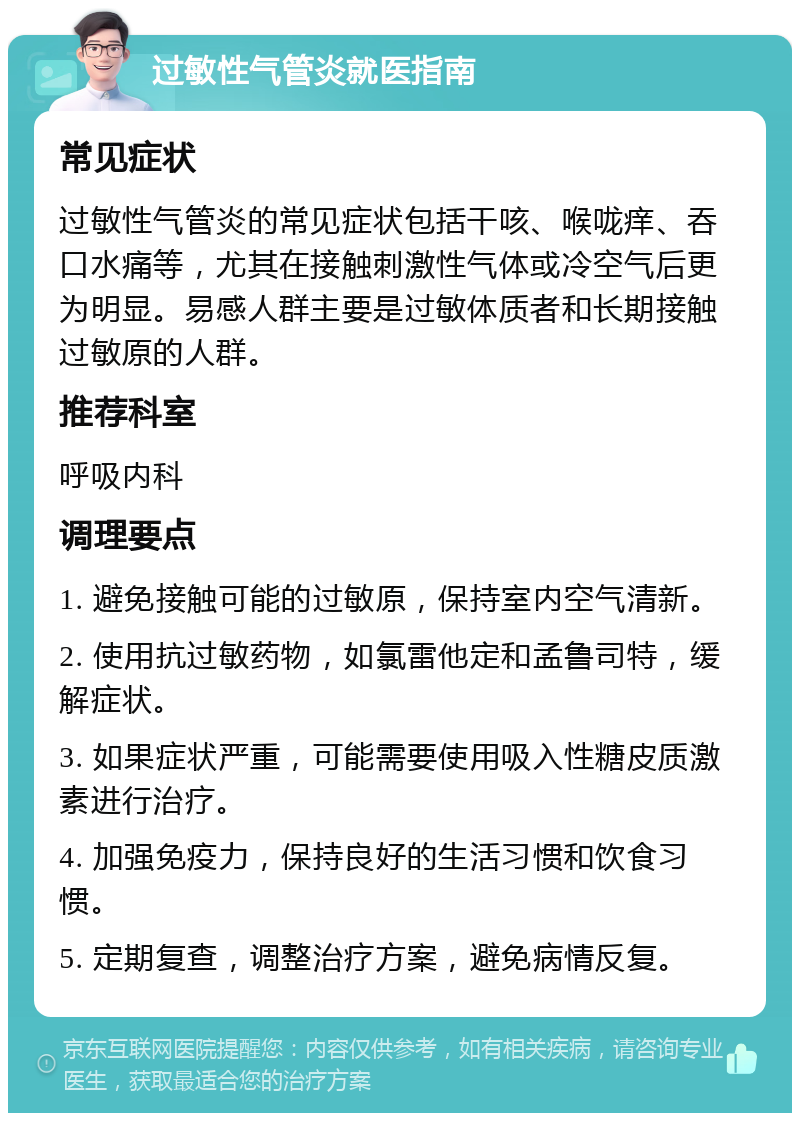 过敏性气管炎就医指南 常见症状 过敏性气管炎的常见症状包括干咳、喉咙痒、吞口水痛等，尤其在接触刺激性气体或冷空气后更为明显。易感人群主要是过敏体质者和长期接触过敏原的人群。 推荐科室 呼吸内科 调理要点 1. 避免接触可能的过敏原，保持室内空气清新。 2. 使用抗过敏药物，如氯雷他定和孟鲁司特，缓解症状。 3. 如果症状严重，可能需要使用吸入性糖皮质激素进行治疗。 4. 加强免疫力，保持良好的生活习惯和饮食习惯。 5. 定期复查，调整治疗方案，避免病情反复。