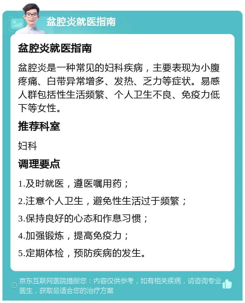 盆腔炎就医指南 盆腔炎就医指南 盆腔炎是一种常见的妇科疾病，主要表现为小腹疼痛、白带异常增多、发热、乏力等症状。易感人群包括性生活频繁、个人卫生不良、免疫力低下等女性。 推荐科室 妇科 调理要点 1.及时就医，遵医嘱用药； 2.注意个人卫生，避免性生活过于频繁； 3.保持良好的心态和作息习惯； 4.加强锻炼，提高免疫力； 5.定期体检，预防疾病的发生。