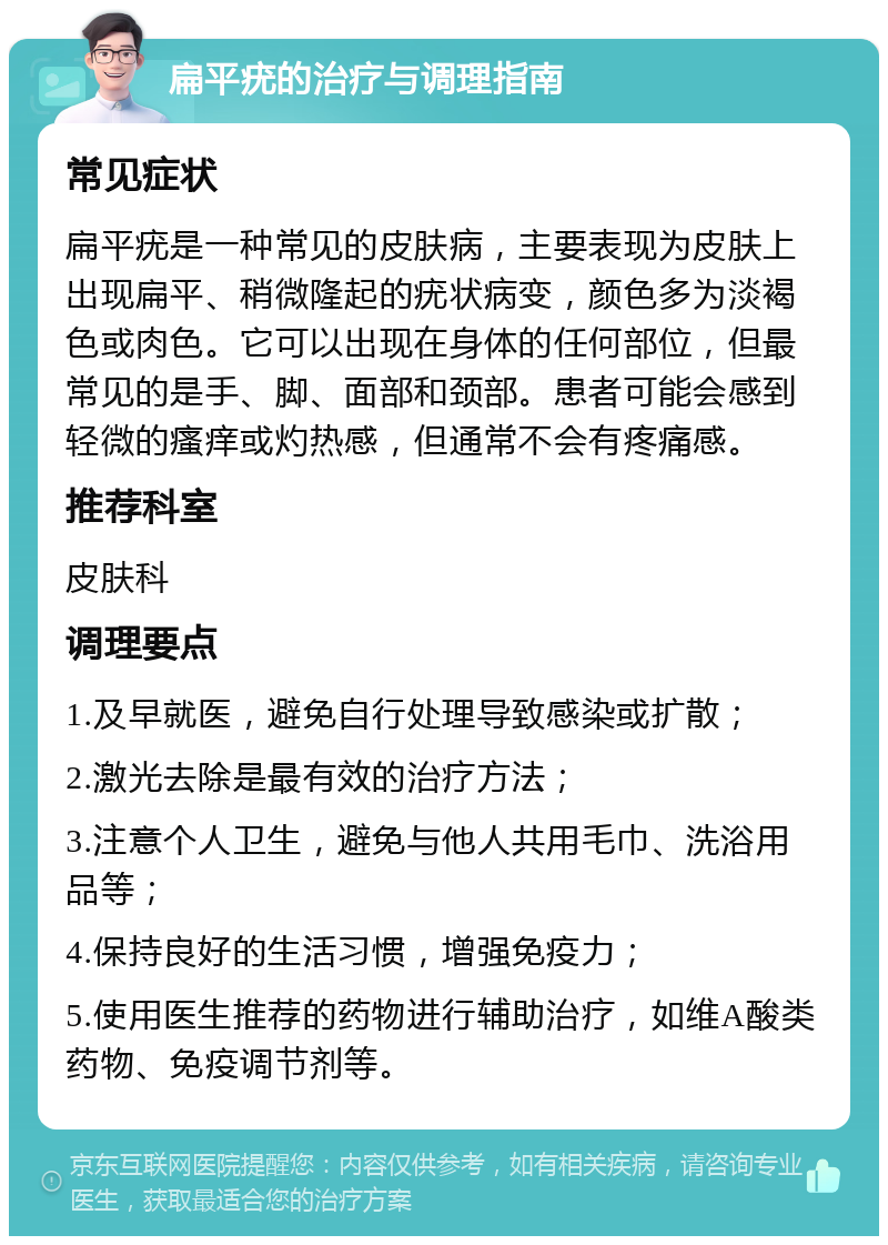 扁平疣的治疗与调理指南 常见症状 扁平疣是一种常见的皮肤病，主要表现为皮肤上出现扁平、稍微隆起的疣状病变，颜色多为淡褐色或肉色。它可以出现在身体的任何部位，但最常见的是手、脚、面部和颈部。患者可能会感到轻微的瘙痒或灼热感，但通常不会有疼痛感。 推荐科室 皮肤科 调理要点 1.及早就医，避免自行处理导致感染或扩散； 2.激光去除是最有效的治疗方法； 3.注意个人卫生，避免与他人共用毛巾、洗浴用品等； 4.保持良好的生活习惯，增强免疫力； 5.使用医生推荐的药物进行辅助治疗，如维A酸类药物、免疫调节剂等。