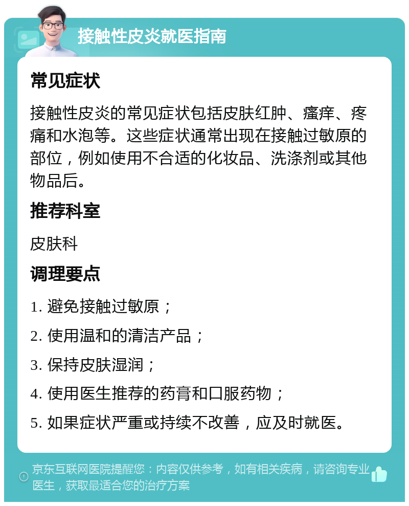 接触性皮炎就医指南 常见症状 接触性皮炎的常见症状包括皮肤红肿、瘙痒、疼痛和水泡等。这些症状通常出现在接触过敏原的部位，例如使用不合适的化妆品、洗涤剂或其他物品后。 推荐科室 皮肤科 调理要点 1. 避免接触过敏原； 2. 使用温和的清洁产品； 3. 保持皮肤湿润； 4. 使用医生推荐的药膏和口服药物； 5. 如果症状严重或持续不改善，应及时就医。