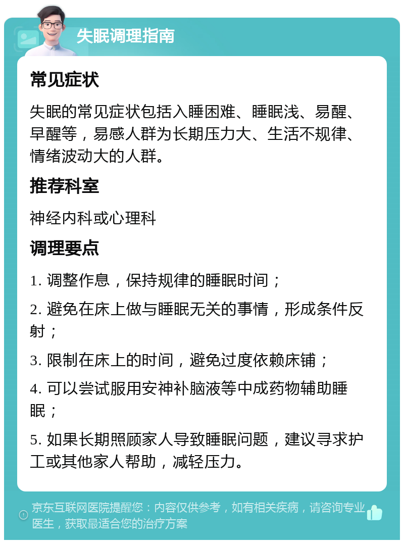 失眠调理指南 常见症状 失眠的常见症状包括入睡困难、睡眠浅、易醒、早醒等，易感人群为长期压力大、生活不规律、情绪波动大的人群。 推荐科室 神经内科或心理科 调理要点 1. 调整作息，保持规律的睡眠时间； 2. 避免在床上做与睡眠无关的事情，形成条件反射； 3. 限制在床上的时间，避免过度依赖床铺； 4. 可以尝试服用安神补脑液等中成药物辅助睡眠； 5. 如果长期照顾家人导致睡眠问题，建议寻求护工或其他家人帮助，减轻压力。