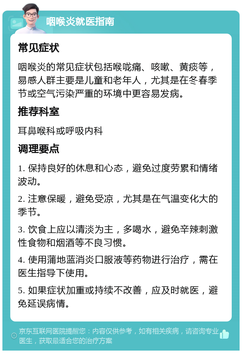 咽喉炎就医指南 常见症状 咽喉炎的常见症状包括喉咙痛、咳嗽、黄痰等，易感人群主要是儿童和老年人，尤其是在冬春季节或空气污染严重的环境中更容易发病。 推荐科室 耳鼻喉科或呼吸内科 调理要点 1. 保持良好的休息和心态，避免过度劳累和情绪波动。 2. 注意保暖，避免受凉，尤其是在气温变化大的季节。 3. 饮食上应以清淡为主，多喝水，避免辛辣刺激性食物和烟酒等不良习惯。 4. 使用蒲地蓝消炎口服液等药物进行治疗，需在医生指导下使用。 5. 如果症状加重或持续不改善，应及时就医，避免延误病情。