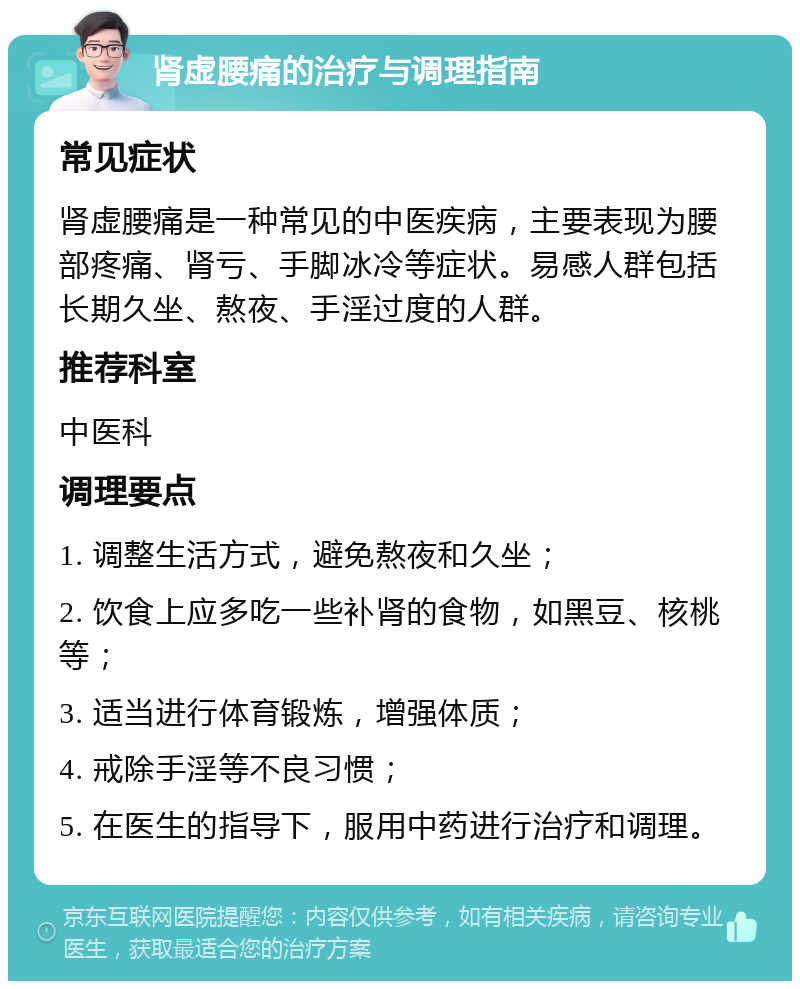 肾虚腰痛的治疗与调理指南 常见症状 肾虚腰痛是一种常见的中医疾病，主要表现为腰部疼痛、肾亏、手脚冰冷等症状。易感人群包括长期久坐、熬夜、手淫过度的人群。 推荐科室 中医科 调理要点 1. 调整生活方式，避免熬夜和久坐； 2. 饮食上应多吃一些补肾的食物，如黑豆、核桃等； 3. 适当进行体育锻炼，增强体质； 4. 戒除手淫等不良习惯； 5. 在医生的指导下，服用中药进行治疗和调理。