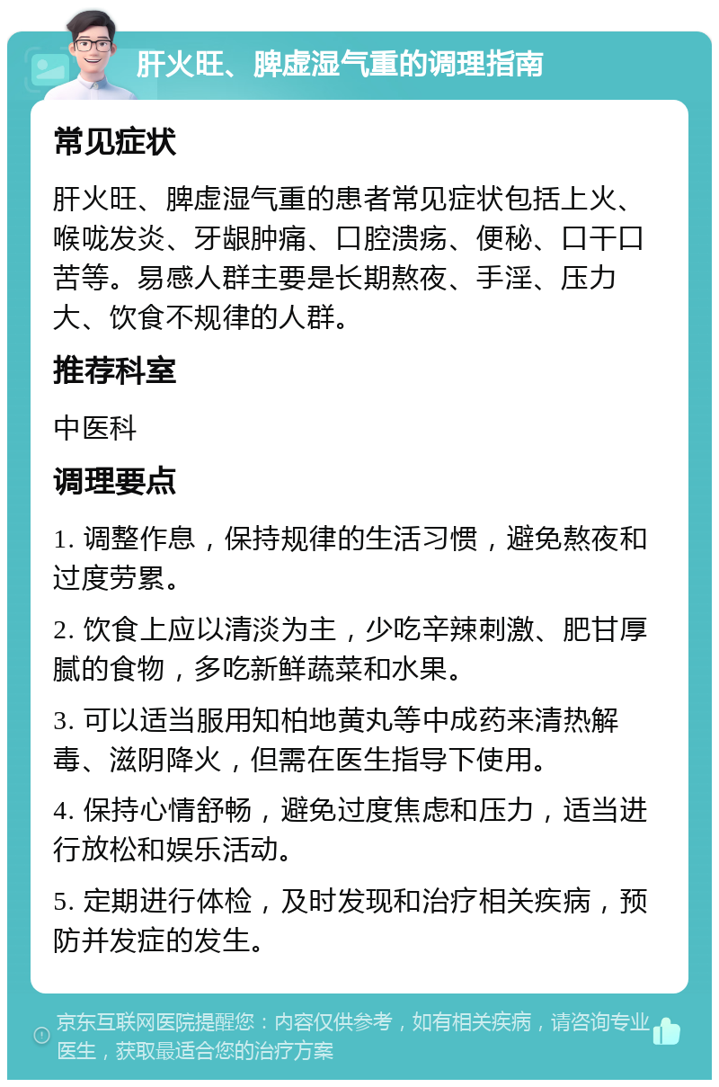 肝火旺、脾虚湿气重的调理指南 常见症状 肝火旺、脾虚湿气重的患者常见症状包括上火、喉咙发炎、牙龈肿痛、口腔溃疡、便秘、口干口苦等。易感人群主要是长期熬夜、手淫、压力大、饮食不规律的人群。 推荐科室 中医科 调理要点 1. 调整作息，保持规律的生活习惯，避免熬夜和过度劳累。 2. 饮食上应以清淡为主，少吃辛辣刺激、肥甘厚腻的食物，多吃新鲜蔬菜和水果。 3. 可以适当服用知柏地黄丸等中成药来清热解毒、滋阴降火，但需在医生指导下使用。 4. 保持心情舒畅，避免过度焦虑和压力，适当进行放松和娱乐活动。 5. 定期进行体检，及时发现和治疗相关疾病，预防并发症的发生。