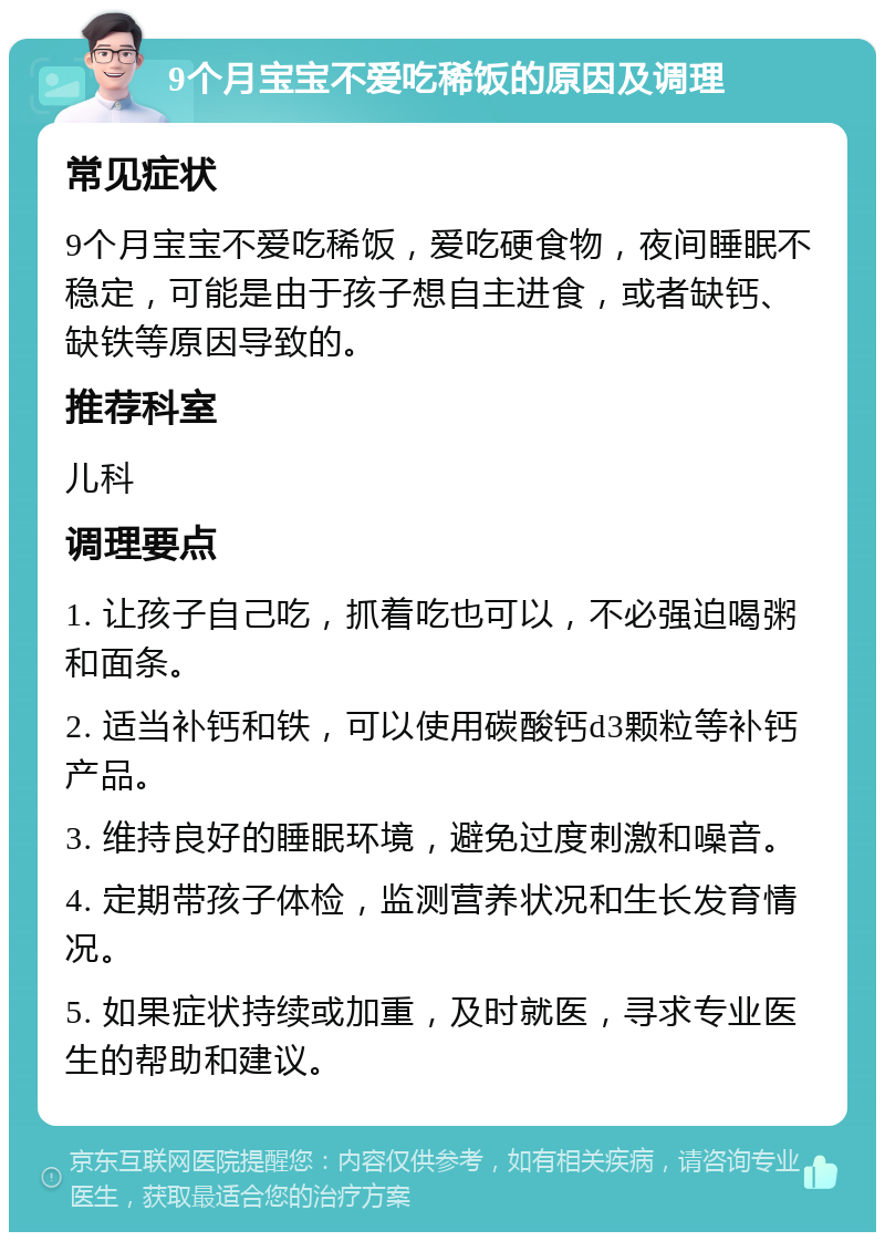 9个月宝宝不爱吃稀饭的原因及调理 常见症状 9个月宝宝不爱吃稀饭，爱吃硬食物，夜间睡眠不稳定，可能是由于孩子想自主进食，或者缺钙、缺铁等原因导致的。 推荐科室 儿科 调理要点 1. 让孩子自己吃，抓着吃也可以，不必强迫喝粥和面条。 2. 适当补钙和铁，可以使用碳酸钙d3颗粒等补钙产品。 3. 维持良好的睡眠环境，避免过度刺激和噪音。 4. 定期带孩子体检，监测营养状况和生长发育情况。 5. 如果症状持续或加重，及时就医，寻求专业医生的帮助和建议。