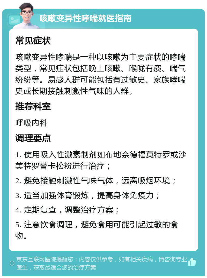 咳嗽变异性哮喘就医指南 常见症状 咳嗽变异性哮喘是一种以咳嗽为主要症状的哮喘类型，常见症状包括晚上咳嗽、喉咙有痰、喘气纷纷等。易感人群可能包括有过敏史、家族哮喘史或长期接触刺激性气味的人群。 推荐科室 呼吸内科 调理要点 1. 使用吸入性激素制剂如布地奈德福莫特罗或沙美特罗替卡松粉进行治疗； 2. 避免接触刺激性气味气体，远离吸烟环境； 3. 适当加强体育锻炼，提高身体免疫力； 4. 定期复查，调整治疗方案； 5. 注意饮食调理，避免食用可能引起过敏的食物。