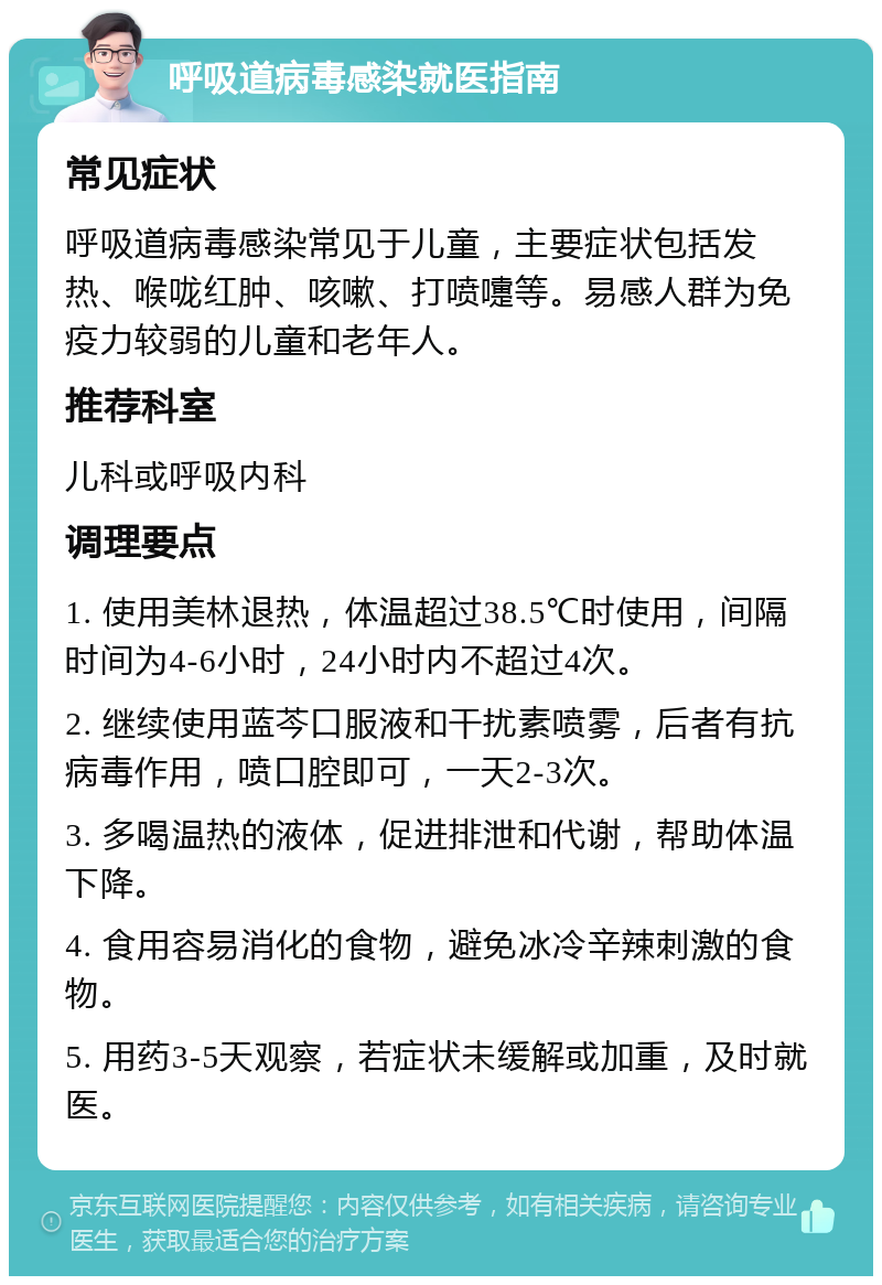 呼吸道病毒感染就医指南 常见症状 呼吸道病毒感染常见于儿童，主要症状包括发热、喉咙红肿、咳嗽、打喷嚏等。易感人群为免疫力较弱的儿童和老年人。 推荐科室 儿科或呼吸内科 调理要点 1. 使用美林退热，体温超过38.5℃时使用，间隔时间为4-6小时，24小时内不超过4次。 2. 继续使用蓝芩口服液和干扰素喷雾，后者有抗病毒作用，喷口腔即可，一天2-3次。 3. 多喝温热的液体，促进排泄和代谢，帮助体温下降。 4. 食用容易消化的食物，避免冰冷辛辣刺激的食物。 5. 用药3-5天观察，若症状未缓解或加重，及时就医。