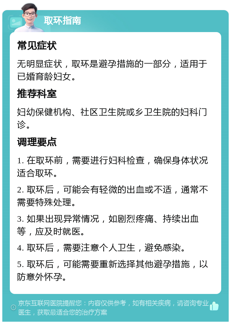 取环指南 常见症状 无明显症状，取环是避孕措施的一部分，适用于已婚育龄妇女。 推荐科室 妇幼保健机构、社区卫生院或乡卫生院的妇科门诊。 调理要点 1. 在取环前，需要进行妇科检查，确保身体状况适合取环。 2. 取环后，可能会有轻微的出血或不适，通常不需要特殊处理。 3. 如果出现异常情况，如剧烈疼痛、持续出血等，应及时就医。 4. 取环后，需要注意个人卫生，避免感染。 5. 取环后，可能需要重新选择其他避孕措施，以防意外怀孕。