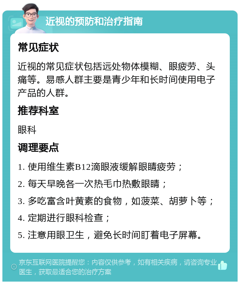 近视的预防和治疗指南 常见症状 近视的常见症状包括远处物体模糊、眼疲劳、头痛等。易感人群主要是青少年和长时间使用电子产品的人群。 推荐科室 眼科 调理要点 1. 使用维生素B12滴眼液缓解眼睛疲劳； 2. 每天早晚各一次热毛巾热敷眼睛； 3. 多吃富含叶黄素的食物，如菠菜、胡萝卜等； 4. 定期进行眼科检查； 5. 注意用眼卫生，避免长时间盯着电子屏幕。