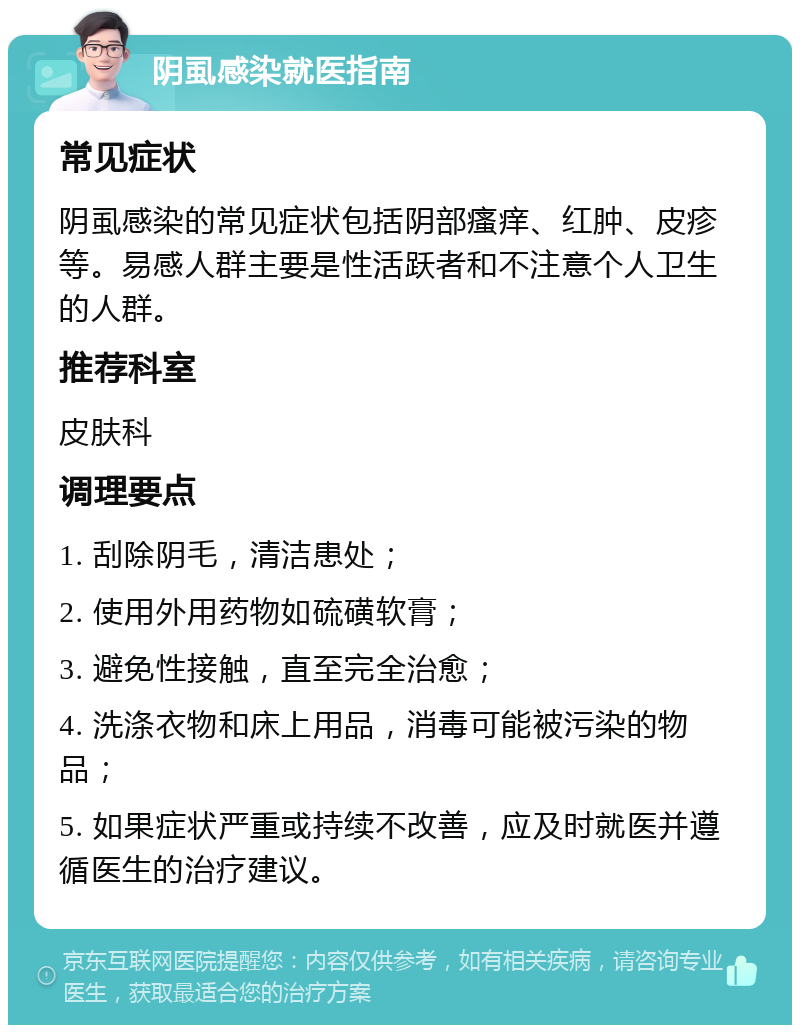 阴虱感染就医指南 常见症状 阴虱感染的常见症状包括阴部瘙痒、红肿、皮疹等。易感人群主要是性活跃者和不注意个人卫生的人群。 推荐科室 皮肤科 调理要点 1. 刮除阴毛，清洁患处； 2. 使用外用药物如硫磺软膏； 3. 避免性接触，直至完全治愈； 4. 洗涤衣物和床上用品，消毒可能被污染的物品； 5. 如果症状严重或持续不改善，应及时就医并遵循医生的治疗建议。