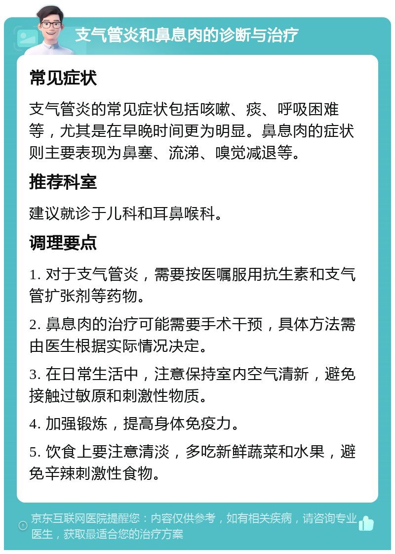 支气管炎和鼻息肉的诊断与治疗 常见症状 支气管炎的常见症状包括咳嗽、痰、呼吸困难等，尤其是在早晚时间更为明显。鼻息肉的症状则主要表现为鼻塞、流涕、嗅觉减退等。 推荐科室 建议就诊于儿科和耳鼻喉科。 调理要点 1. 对于支气管炎，需要按医嘱服用抗生素和支气管扩张剂等药物。 2. 鼻息肉的治疗可能需要手术干预，具体方法需由医生根据实际情况决定。 3. 在日常生活中，注意保持室内空气清新，避免接触过敏原和刺激性物质。 4. 加强锻炼，提高身体免疫力。 5. 饮食上要注意清淡，多吃新鲜蔬菜和水果，避免辛辣刺激性食物。