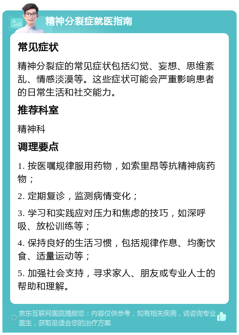 精神分裂症就医指南 常见症状 精神分裂症的常见症状包括幻觉、妄想、思维紊乱、情感淡漠等。这些症状可能会严重影响患者的日常生活和社交能力。 推荐科室 精神科 调理要点 1. 按医嘱规律服用药物，如索里昂等抗精神病药物； 2. 定期复诊，监测病情变化； 3. 学习和实践应对压力和焦虑的技巧，如深呼吸、放松训练等； 4. 保持良好的生活习惯，包括规律作息、均衡饮食、适量运动等； 5. 加强社会支持，寻求家人、朋友或专业人士的帮助和理解。