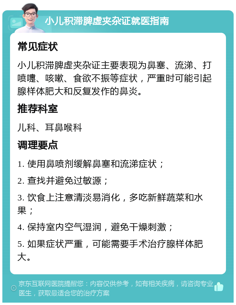 小儿积滞脾虚夹杂证就医指南 常见症状 小儿积滞脾虚夹杂证主要表现为鼻塞、流涕、打喷嚏、咳嗽、食欲不振等症状，严重时可能引起腺样体肥大和反复发作的鼻炎。 推荐科室 儿科、耳鼻喉科 调理要点 1. 使用鼻喷剂缓解鼻塞和流涕症状； 2. 查找并避免过敏源； 3. 饮食上注意清淡易消化，多吃新鲜蔬菜和水果； 4. 保持室内空气湿润，避免干燥刺激； 5. 如果症状严重，可能需要手术治疗腺样体肥大。