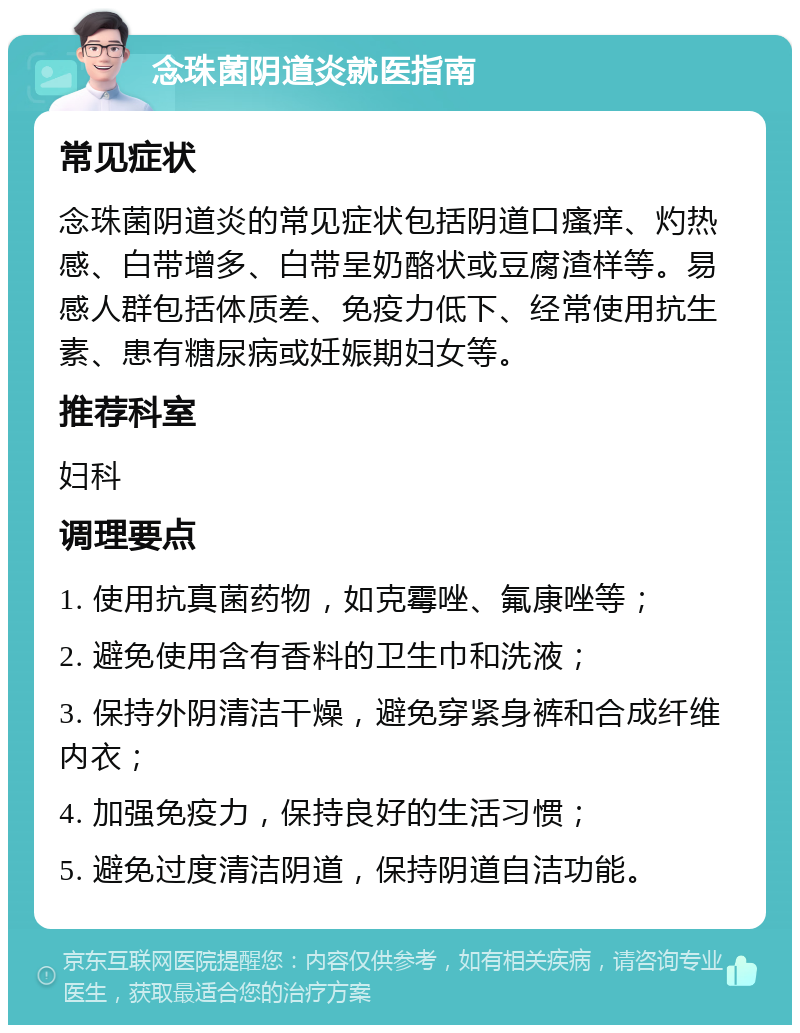 念珠菌阴道炎就医指南 常见症状 念珠菌阴道炎的常见症状包括阴道口瘙痒、灼热感、白带增多、白带呈奶酪状或豆腐渣样等。易感人群包括体质差、免疫力低下、经常使用抗生素、患有糖尿病或妊娠期妇女等。 推荐科室 妇科 调理要点 1. 使用抗真菌药物，如克霉唑、氟康唑等； 2. 避免使用含有香料的卫生巾和洗液； 3. 保持外阴清洁干燥，避免穿紧身裤和合成纤维内衣； 4. 加强免疫力，保持良好的生活习惯； 5. 避免过度清洁阴道，保持阴道自洁功能。