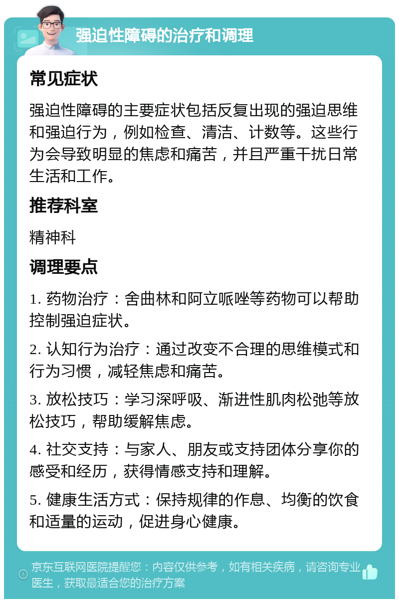 强迫性障碍的治疗和调理 常见症状 强迫性障碍的主要症状包括反复出现的强迫思维和强迫行为，例如检查、清洁、计数等。这些行为会导致明显的焦虑和痛苦，并且严重干扰日常生活和工作。 推荐科室 精神科 调理要点 1. 药物治疗：舍曲林和阿立哌唑等药物可以帮助控制强迫症状。 2. 认知行为治疗：通过改变不合理的思维模式和行为习惯，减轻焦虑和痛苦。 3. 放松技巧：学习深呼吸、渐进性肌肉松弛等放松技巧，帮助缓解焦虑。 4. 社交支持：与家人、朋友或支持团体分享你的感受和经历，获得情感支持和理解。 5. 健康生活方式：保持规律的作息、均衡的饮食和适量的运动，促进身心健康。