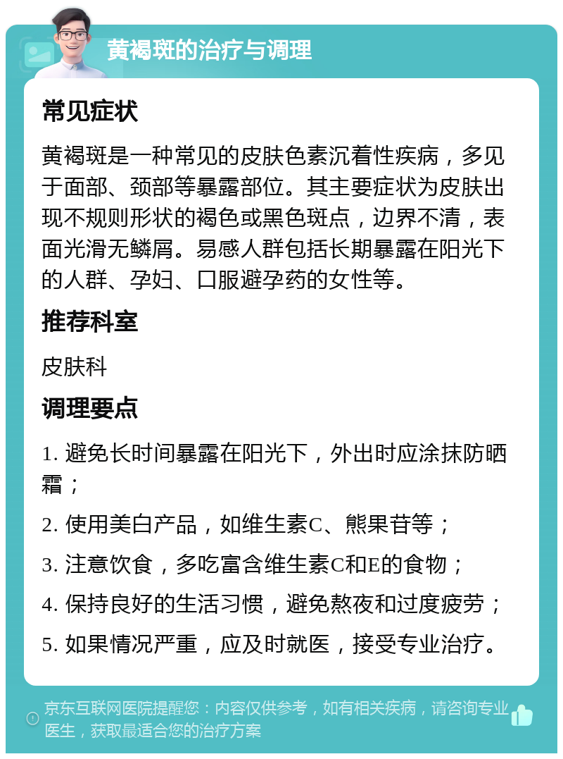 黄褐斑的治疗与调理 常见症状 黄褐斑是一种常见的皮肤色素沉着性疾病，多见于面部、颈部等暴露部位。其主要症状为皮肤出现不规则形状的褐色或黑色斑点，边界不清，表面光滑无鳞屑。易感人群包括长期暴露在阳光下的人群、孕妇、口服避孕药的女性等。 推荐科室 皮肤科 调理要点 1. 避免长时间暴露在阳光下，外出时应涂抹防晒霜； 2. 使用美白产品，如维生素C、熊果苷等； 3. 注意饮食，多吃富含维生素C和E的食物； 4. 保持良好的生活习惯，避免熬夜和过度疲劳； 5. 如果情况严重，应及时就医，接受专业治疗。