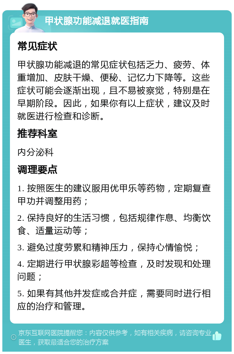 甲状腺功能减退就医指南 常见症状 甲状腺功能减退的常见症状包括乏力、疲劳、体重增加、皮肤干燥、便秘、记忆力下降等。这些症状可能会逐渐出现，且不易被察觉，特别是在早期阶段。因此，如果你有以上症状，建议及时就医进行检查和诊断。 推荐科室 内分泌科 调理要点 1. 按照医生的建议服用优甲乐等药物，定期复查甲功并调整用药； 2. 保持良好的生活习惯，包括规律作息、均衡饮食、适量运动等； 3. 避免过度劳累和精神压力，保持心情愉悦； 4. 定期进行甲状腺彩超等检查，及时发现和处理问题； 5. 如果有其他并发症或合并症，需要同时进行相应的治疗和管理。