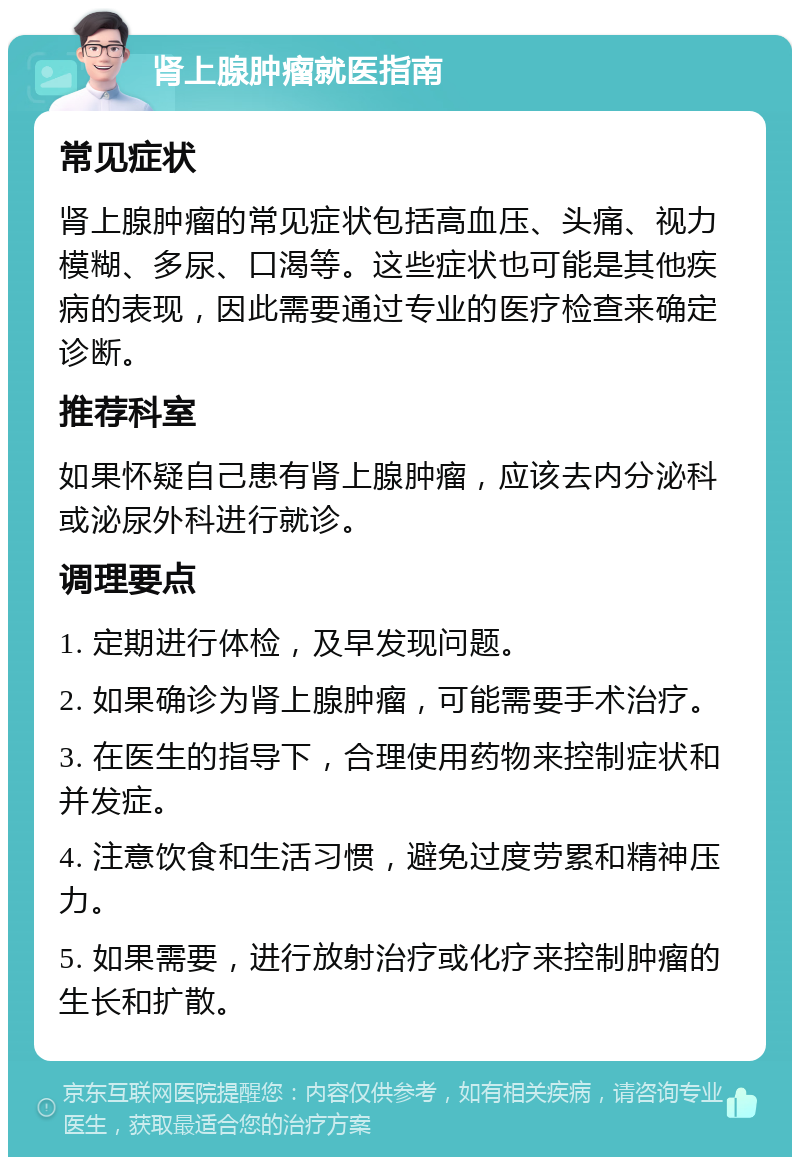 肾上腺肿瘤就医指南 常见症状 肾上腺肿瘤的常见症状包括高血压、头痛、视力模糊、多尿、口渴等。这些症状也可能是其他疾病的表现，因此需要通过专业的医疗检查来确定诊断。 推荐科室 如果怀疑自己患有肾上腺肿瘤，应该去内分泌科或泌尿外科进行就诊。 调理要点 1. 定期进行体检，及早发现问题。 2. 如果确诊为肾上腺肿瘤，可能需要手术治疗。 3. 在医生的指导下，合理使用药物来控制症状和并发症。 4. 注意饮食和生活习惯，避免过度劳累和精神压力。 5. 如果需要，进行放射治疗或化疗来控制肿瘤的生长和扩散。