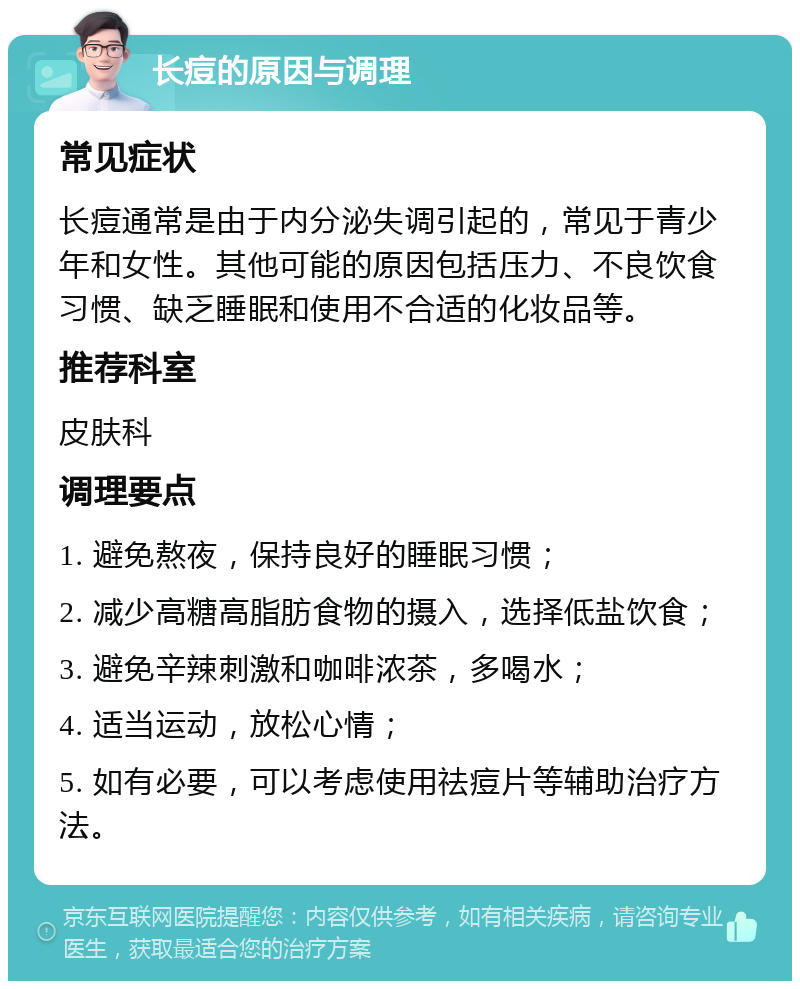 长痘的原因与调理 常见症状 长痘通常是由于内分泌失调引起的，常见于青少年和女性。其他可能的原因包括压力、不良饮食习惯、缺乏睡眠和使用不合适的化妆品等。 推荐科室 皮肤科 调理要点 1. 避免熬夜，保持良好的睡眠习惯； 2. 减少高糖高脂肪食物的摄入，选择低盐饮食； 3. 避免辛辣刺激和咖啡浓茶，多喝水； 4. 适当运动，放松心情； 5. 如有必要，可以考虑使用祛痘片等辅助治疗方法。