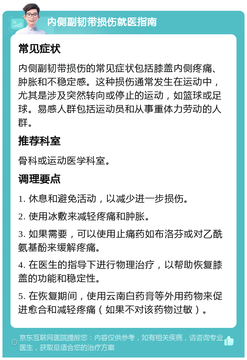 内侧副韧带损伤就医指南 常见症状 内侧副韧带损伤的常见症状包括膝盖内侧疼痛、肿胀和不稳定感。这种损伤通常发生在运动中，尤其是涉及突然转向或停止的运动，如篮球或足球。易感人群包括运动员和从事重体力劳动的人群。 推荐科室 骨科或运动医学科室。 调理要点 1. 休息和避免活动，以减少进一步损伤。 2. 使用冰敷来减轻疼痛和肿胀。 3. 如果需要，可以使用止痛药如布洛芬或对乙酰氨基酚来缓解疼痛。 4. 在医生的指导下进行物理治疗，以帮助恢复膝盖的功能和稳定性。 5. 在恢复期间，使用云南白药膏等外用药物来促进愈合和减轻疼痛（如果不对该药物过敏）。