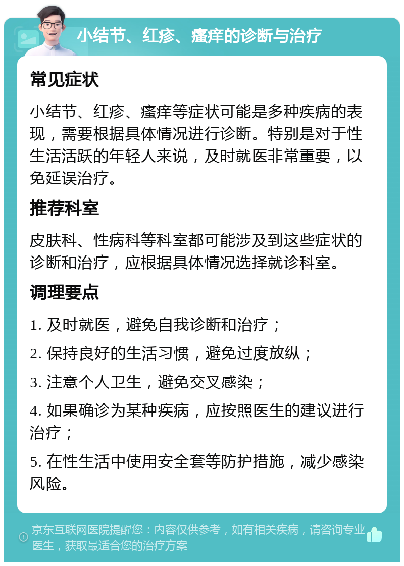 小结节、红疹、瘙痒的诊断与治疗 常见症状 小结节、红疹、瘙痒等症状可能是多种疾病的表现，需要根据具体情况进行诊断。特别是对于性生活活跃的年轻人来说，及时就医非常重要，以免延误治疗。 推荐科室 皮肤科、性病科等科室都可能涉及到这些症状的诊断和治疗，应根据具体情况选择就诊科室。 调理要点 1. 及时就医，避免自我诊断和治疗； 2. 保持良好的生活习惯，避免过度放纵； 3. 注意个人卫生，避免交叉感染； 4. 如果确诊为某种疾病，应按照医生的建议进行治疗； 5. 在性生活中使用安全套等防护措施，减少感染风险。