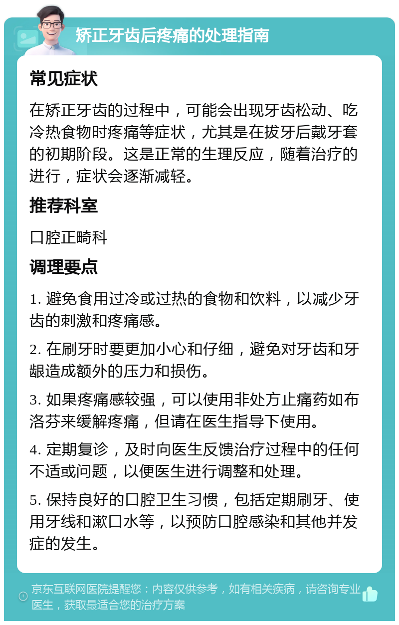 矫正牙齿后疼痛的处理指南 常见症状 在矫正牙齿的过程中，可能会出现牙齿松动、吃冷热食物时疼痛等症状，尤其是在拔牙后戴牙套的初期阶段。这是正常的生理反应，随着治疗的进行，症状会逐渐减轻。 推荐科室 口腔正畸科 调理要点 1. 避免食用过冷或过热的食物和饮料，以减少牙齿的刺激和疼痛感。 2. 在刷牙时要更加小心和仔细，避免对牙齿和牙龈造成额外的压力和损伤。 3. 如果疼痛感较强，可以使用非处方止痛药如布洛芬来缓解疼痛，但请在医生指导下使用。 4. 定期复诊，及时向医生反馈治疗过程中的任何不适或问题，以便医生进行调整和处理。 5. 保持良好的口腔卫生习惯，包括定期刷牙、使用牙线和漱口水等，以预防口腔感染和其他并发症的发生。