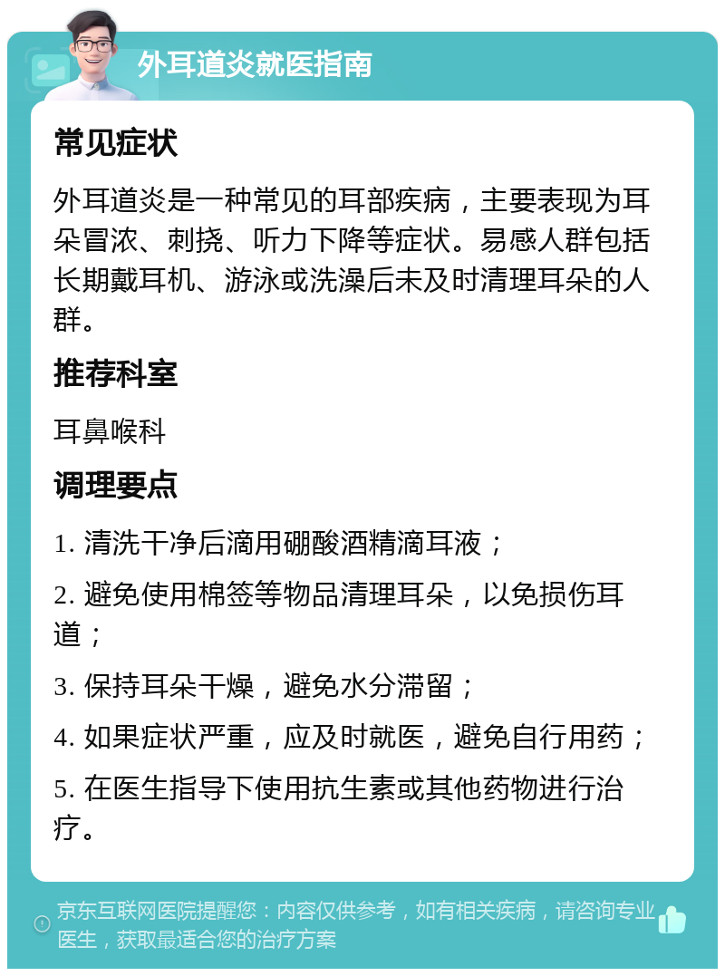 外耳道炎就医指南 常见症状 外耳道炎是一种常见的耳部疾病，主要表现为耳朵冒浓、刺挠、听力下降等症状。易感人群包括长期戴耳机、游泳或洗澡后未及时清理耳朵的人群。 推荐科室 耳鼻喉科 调理要点 1. 清洗干净后滴用硼酸酒精滴耳液； 2. 避免使用棉签等物品清理耳朵，以免损伤耳道； 3. 保持耳朵干燥，避免水分滞留； 4. 如果症状严重，应及时就医，避免自行用药； 5. 在医生指导下使用抗生素或其他药物进行治疗。