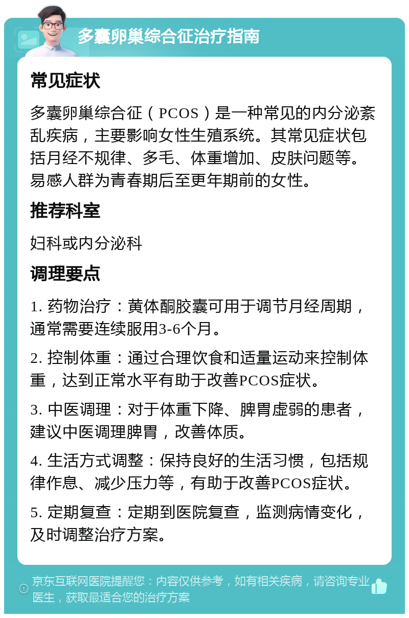 多囊卵巢综合征治疗指南 常见症状 多囊卵巢综合征（PCOS）是一种常见的内分泌紊乱疾病，主要影响女性生殖系统。其常见症状包括月经不规律、多毛、体重增加、皮肤问题等。易感人群为青春期后至更年期前的女性。 推荐科室 妇科或内分泌科 调理要点 1. 药物治疗：黄体酮胶囊可用于调节月经周期，通常需要连续服用3-6个月。 2. 控制体重：通过合理饮食和适量运动来控制体重，达到正常水平有助于改善PCOS症状。 3. 中医调理：对于体重下降、脾胃虚弱的患者，建议中医调理脾胃，改善体质。 4. 生活方式调整：保持良好的生活习惯，包括规律作息、减少压力等，有助于改善PCOS症状。 5. 定期复查：定期到医院复查，监测病情变化，及时调整治疗方案。