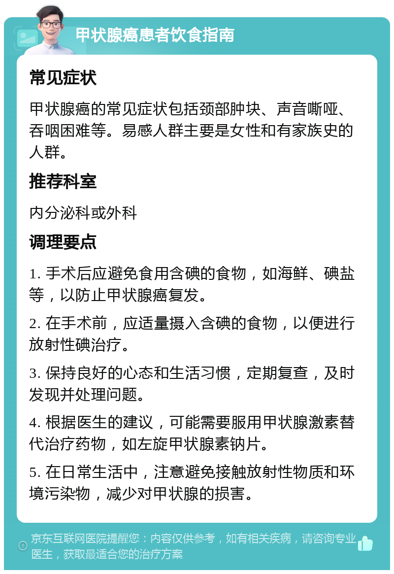 甲状腺癌患者饮食指南 常见症状 甲状腺癌的常见症状包括颈部肿块、声音嘶哑、吞咽困难等。易感人群主要是女性和有家族史的人群。 推荐科室 内分泌科或外科 调理要点 1. 手术后应避免食用含碘的食物，如海鲜、碘盐等，以防止甲状腺癌复发。 2. 在手术前，应适量摄入含碘的食物，以便进行放射性碘治疗。 3. 保持良好的心态和生活习惯，定期复查，及时发现并处理问题。 4. 根据医生的建议，可能需要服用甲状腺激素替代治疗药物，如左旋甲状腺素钠片。 5. 在日常生活中，注意避免接触放射性物质和环境污染物，减少对甲状腺的损害。