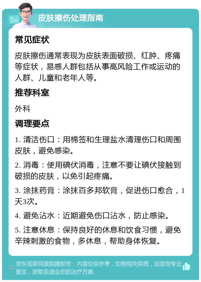 皮肤擦伤处理指南 常见症状 皮肤擦伤通常表现为皮肤表面破损、红肿、疼痛等症状，易感人群包括从事高风险工作或运动的人群、儿童和老年人等。 推荐科室 外科 调理要点 1. 清洁伤口：用棉签和生理盐水清理伤口和周围皮肤，避免感染。 2. 消毒：使用碘伏消毒，注意不要让碘伏接触到破损的皮肤，以免引起疼痛。 3. 涂抹药膏：涂抹百多邦软膏，促进伤口愈合，1天3次。 4. 避免沾水：近期避免伤口沾水，防止感染。 5. 注意休息：保持良好的休息和饮食习惯，避免辛辣刺激的食物，多休息，帮助身体恢复。