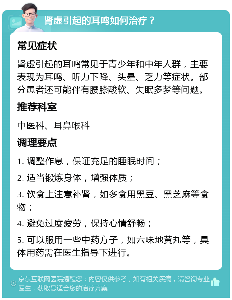 肾虚引起的耳鸣如何治疗？ 常见症状 肾虚引起的耳鸣常见于青少年和中年人群，主要表现为耳鸣、听力下降、头晕、乏力等症状。部分患者还可能伴有腰膝酸软、失眠多梦等问题。 推荐科室 中医科、耳鼻喉科 调理要点 1. 调整作息，保证充足的睡眠时间； 2. 适当锻炼身体，增强体质； 3. 饮食上注意补肾，如多食用黑豆、黑芝麻等食物； 4. 避免过度疲劳，保持心情舒畅； 5. 可以服用一些中药方子，如六味地黄丸等，具体用药需在医生指导下进行。